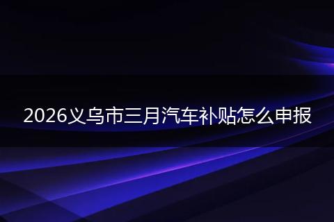2026义乌市三月汽车补贴怎么申报