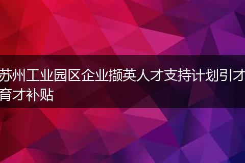 苏州工业园区企业撷英人才支持计划引才育才补贴