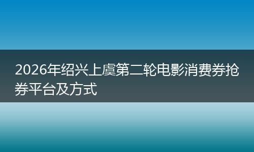 2026年绍兴上虞第二轮电影消费券抢券平台及方式