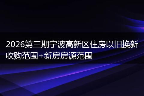2026第三期宁波高新区住房以旧换新收购范围+新房房源范围