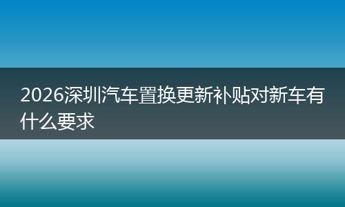 2026深圳汽车置换更新补贴对新车有什么要求