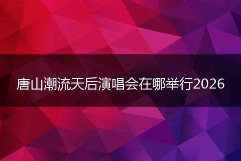 唐山潮流天后演唱会在哪举行2026