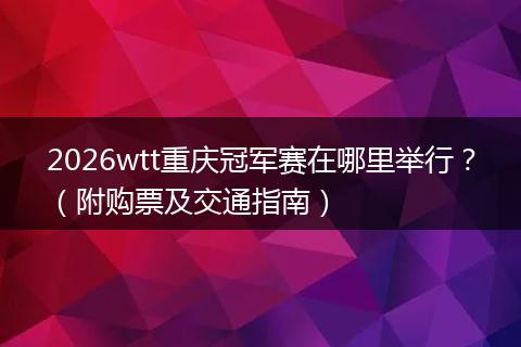 2026wtt重庆冠军赛在哪里举行？（附购票及交通指南）