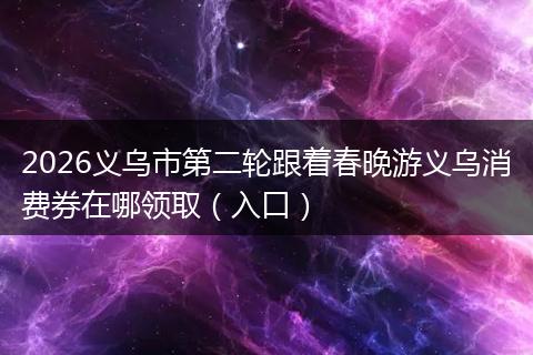 2026义乌市第二轮跟着春晚游义乌消费券在哪领取（入口）