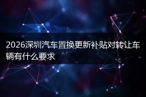 2026深圳汽车置换更新补贴对转让车辆有什么要求