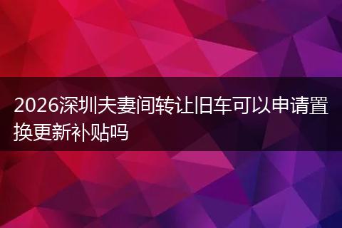 2026深圳夫妻间转让旧车可以申请置换更新补贴吗