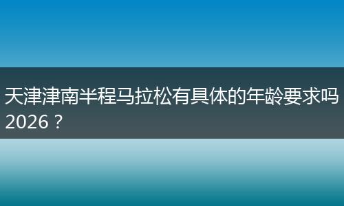 天津津南半程马拉松有具体的年龄要求吗2026？
