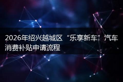 2026年绍兴越城区“乐享新车”汽车消费补贴申请流程