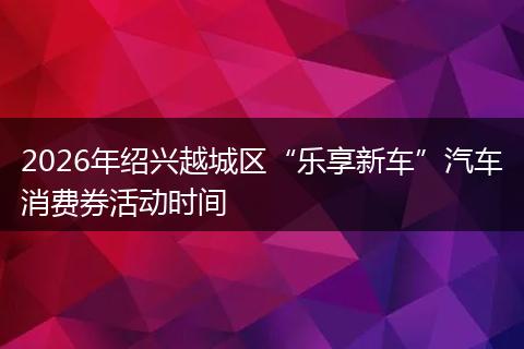 2026年绍兴越城区“乐享新车”汽车消费券活动时间