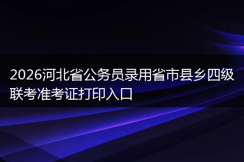 2026河北省公务员录用省市县乡四级联考准考证打印入口