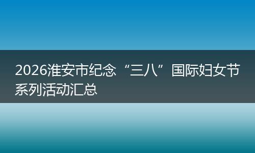 2026淮安市纪念“三八”国际妇女节系列活动汇总