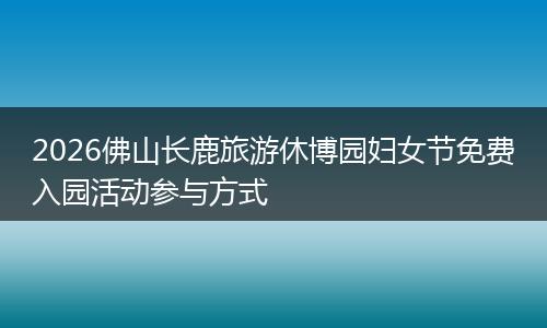 2026佛山长鹿旅游休博园妇女节免费入园活动参与方式