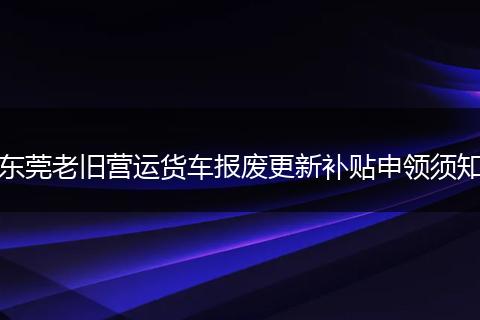 东莞老旧营运货车报废更新补贴申领须知