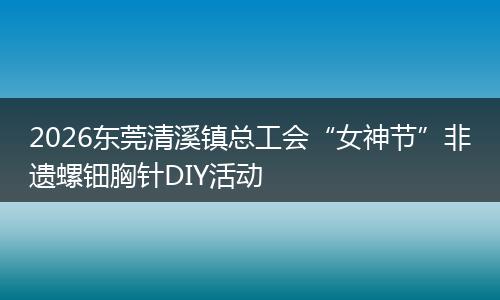 2026东莞清溪镇总工会“女神节”非遗螺钿胸针DIY活动