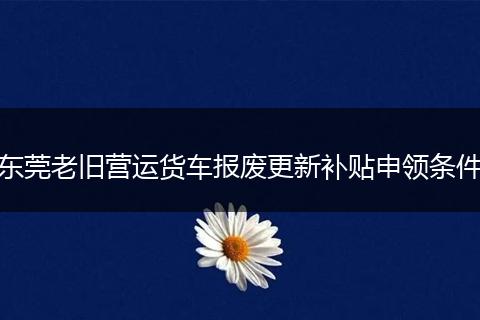 东莞老旧营运货车报废更新补贴申领条件