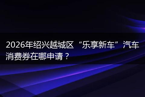 2026年绍兴越城区“乐享新车”汽车消费券在哪申请？
