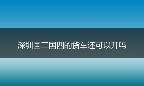 深圳国三国四的货车还可以开吗