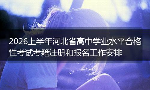 2026上半年河北省高中学业水平合格性考试考籍注册和报名工作安排
