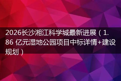2026长沙湘江科学城最新进展（1.86 亿元湿地公园项目中标详情+建设规划）