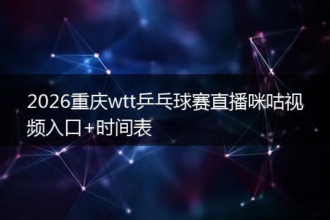 2026重庆wtt乒乓球赛直播咪咕视频入口+时间表