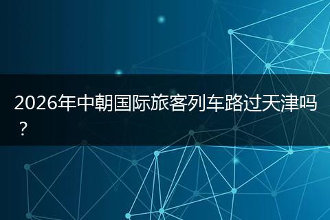 2026年中朝国际旅客列车路过天津吗？
