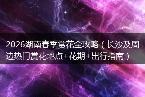 2026湖南春季赏花全攻略（长沙及周边热门赏花地点+花期+出行指南）