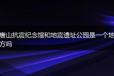 唐山抗震纪念馆和地震遗址公园是一个地方吗