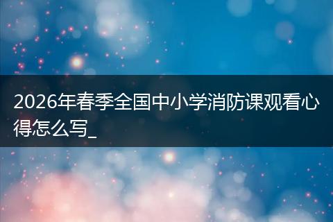 2026年春季全国中小学消防课观看心得怎么写_