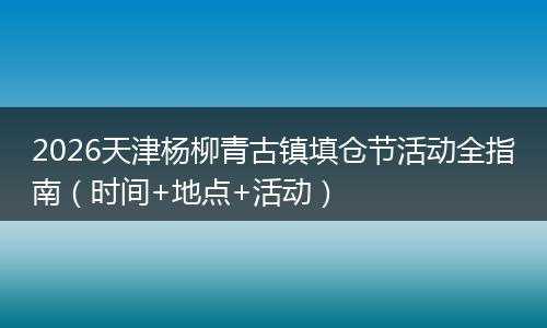 2026天津杨柳青古镇填仓节活动全指南（时间+地点+活动）