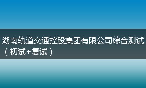 湖南轨道交通控股集团有限公司综合测试（初试+复试）
