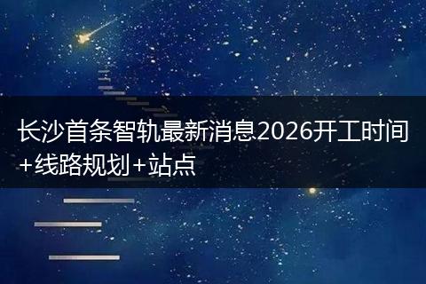 长沙首条智轨最新消息2026开工时间+线路规划+站点