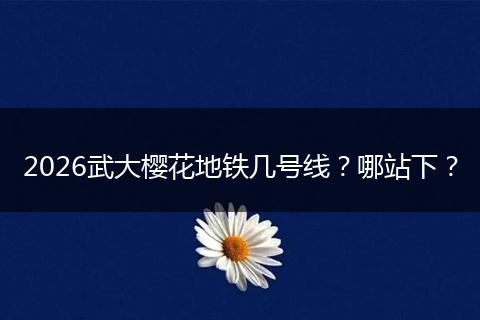 2026武大樱花地铁几号线？哪站下？