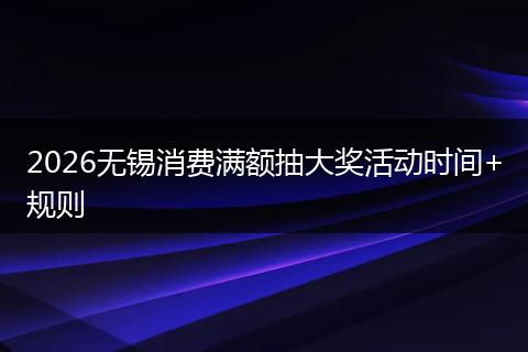 2026无锡消费满额抽大奖活动时间+规则