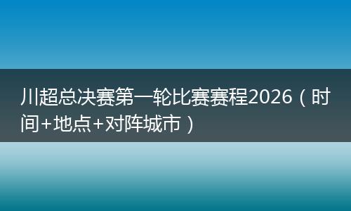 川超总决赛第一轮比赛赛程2026（时间+地点+对阵城市）