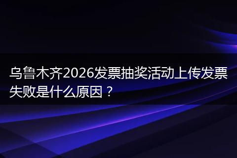 乌鲁木齐2026发票抽奖活动上传发票失败是什么原因？