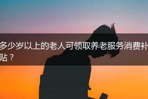 多少岁以上的老人可领取养老服务消费补贴？