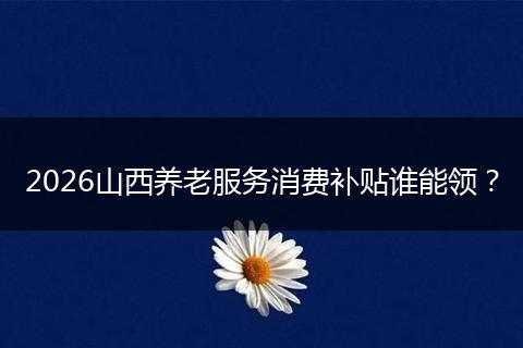 2026山西养老服务消费补贴谁能领？