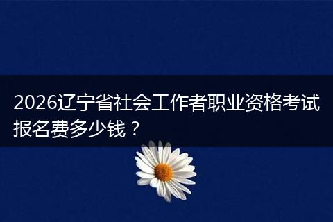 2026辽宁省社会工作者职业资格考试报名费多少钱？