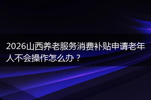 2026山西养老服务消费补贴申请老年人不会操作怎么办？