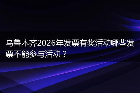 乌鲁木齐2026年发票有奖活动哪些发票不能参与活动？