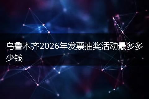 乌鲁木齐2026年发票抽奖活动最多多少钱