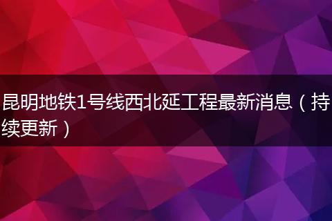 昆明地铁1号线西北延工程最新消息（持续更新）