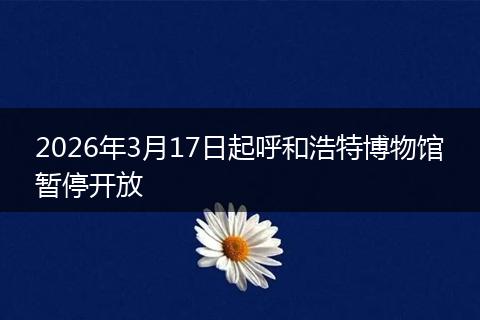 2026年3月17日起呼和浩特博物馆暂停开放
