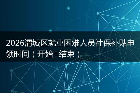 2026渭城区就业困难人员社保补贴申领时间（开始+结束）