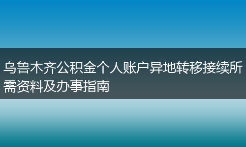 乌鲁木齐公积金个人账户异地转移接续所需资料及办事指南