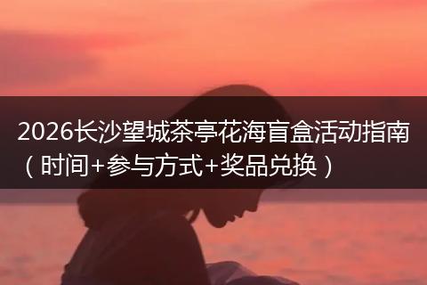 2026长沙望城茶亭花海盲盒活动指南（时间+参与方式+奖品兑换）