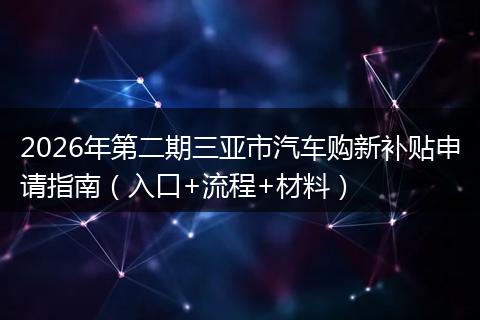 2026年第二期三亚市汽车购新补贴申请指南（入口+流程+材料）
