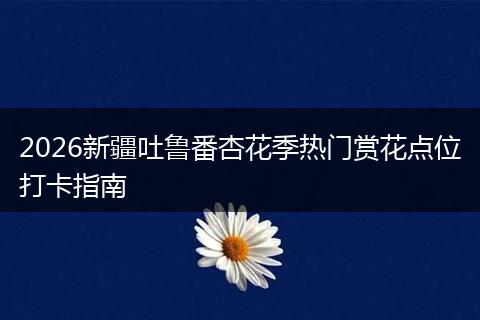 2026新疆吐鲁番杏花季热门赏花点位打卡指南
