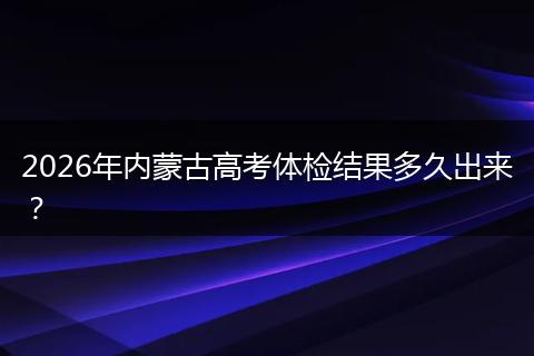 2026年内蒙古高考体检结果多久出来？