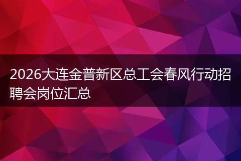 2026大连金普新区总工会春风行动招聘会岗位汇总